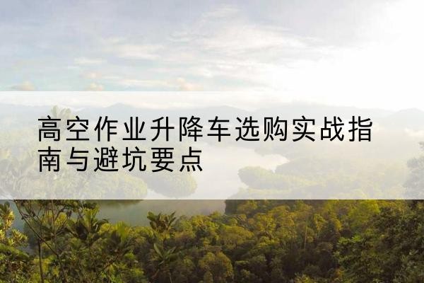 珙县升降车怎么选-高空作业升降车选购实战指南与避坑要点