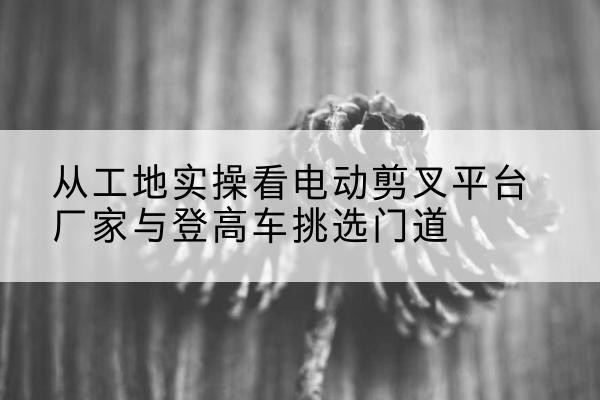 珙县电动剪叉升降平台厂家-从工地实操看电动剪叉平台厂家与登高车挑选门道