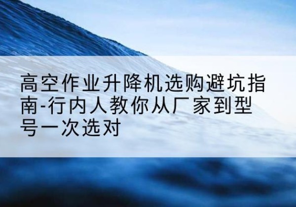 珙县升降平台厂家-高空作业升降机选购避坑指南-行内人教你从厂家到型号一次选对