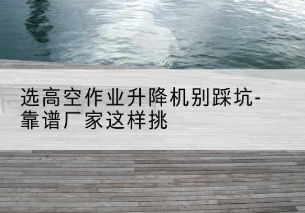 珙县剪叉式升降机厂家-选高空作业升降机别踩坑-靠谱厂家这样挑