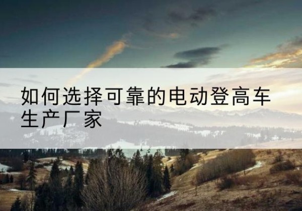珙县电动登高车厂家-如何选择可靠的电动登高车生产厂家