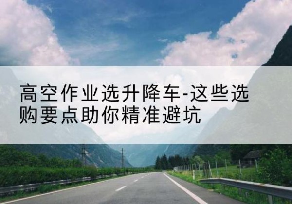 珙县升降车厂家-高空作业选升降车-这些选购要点助你*避坑