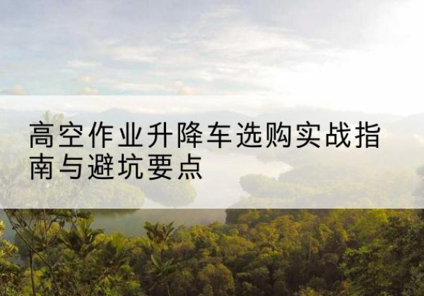 珙县升降车怎么选-高空作业升降车选购实战指南与避坑要点