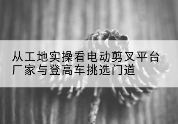 珙县电动剪叉升降平台厂家-从工地实操看电动剪叉平台厂家与登高车挑选门道