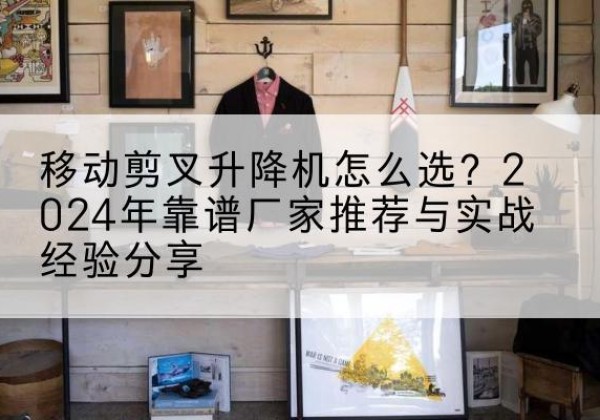 珙县升降平台厂家推荐-移动剪叉升降机怎么选？2024年靠谱厂家推荐与实战经验分享