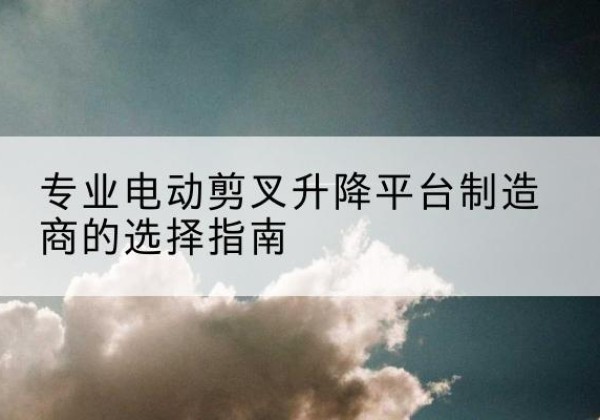 珙县电动剪叉升降平台厂家-专业电动剪叉升降平台制造商的选择指南
